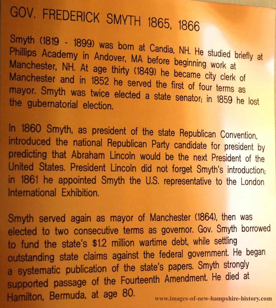 FREDERICK SMYTH, the thirty-eighth governor of New Hampshire, was born in Candia, New Hampshire on March 9, 1819. His early education was attained in the common schools, and later for one term attended the Phillips Academy in Massachusetts. Smyth established a successful career as a businessman, serving as president and treasurer of several banks, as well as becoming involved in the agricultural and railroad industries. Smyth first entered politics as Manchester city clerk, a position he won election to in 1849. He also served as mayor of Manchester from 1852 to 1854 and 1864; was a New Hampshire state legislator from 1857 to 1858; and served as president of the 1860 State Republican Convention. Smyth next secured the Republican gubernatorial nomination, and was elected governor by a popular vote in 1865. He was reelected to a second term in 1866. During his tenure, the state’s war deficit was reduced; state statutes were amended; soldiers were mustered out of active military service; the passage of the Fourteenth Amendment to the federal constitution was endorsed; and the state militia was restructured. After completing his term, Smyth served as a trustee to the National Home for Disabled Volunteer Soldiers, a post he held until 1878. He also served as an honorary commissioner to the International Expo in Paris. Governor Frederick Smyth passed away on April 22, 1899, and was buried in the Valley Cemetery in Manchester, New Hampshire.